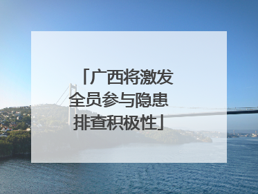 广西将激发全员参与隐患排查积极性