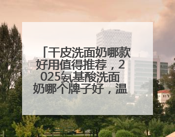 干皮洗面奶哪款好用值得推荐，2025氨基酸洗面奶哪个牌子好，温和在线