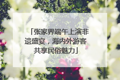 张家界端午上演非遗盛宴，海内外游客共享民俗魅力