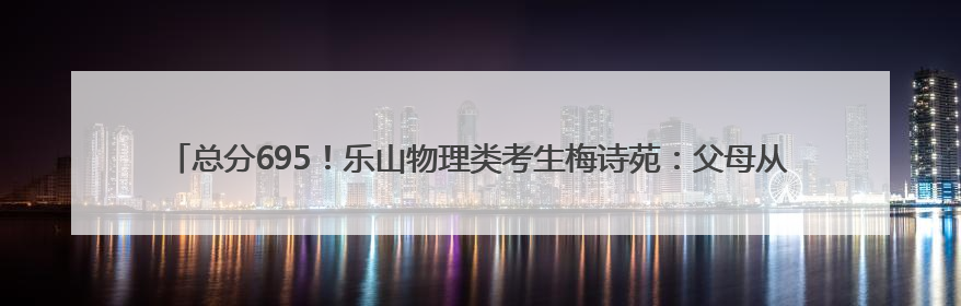 总分695！乐山物理类考生梅诗苑：父母从没有“鸡娃”式教育，给予我自主成长空间