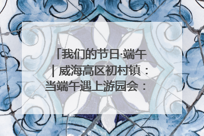 我们的节日·端午｜威海高区初村镇：当端午遇上游园会：来一场“粽”享欢乐的趣味冒险！