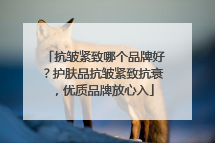 抗皱紧致哪个品牌好？护肤品抗皱紧致抗衰，优质品牌放心入