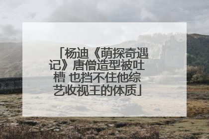 杨迪《萌探奇遇记》唐僧造型被吐槽 也挡不住他综艺收视王的体质