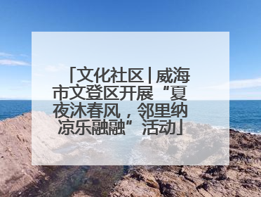 文化社区│威海市文登区开展“夏夜沐春风，邻里纳凉乐融融”活动