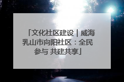 文化社区建设｜威海乳山市向阳社区：全民参与 共建共享