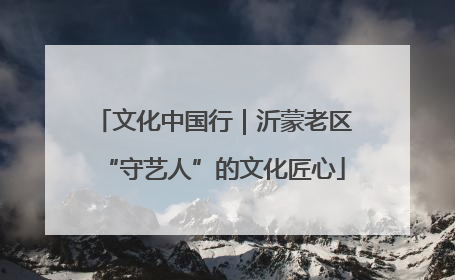 文化中国行｜沂蒙老区“守艺人”的文化匠心