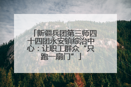 新疆兵团第三师四十四团永安镇综治中心：让职工群众“只跑一扇门”