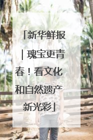 新华鲜报｜瑰宝更青春！看文化和自然遗产新光彩