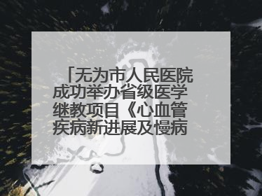 无为市人民医院成功举办省级医学继教项目《心血管疾病新进展及慢病 规范化诊疗》培训班