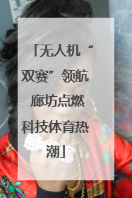 无人机“双赛”领航 廊坊点燃科技体育热潮