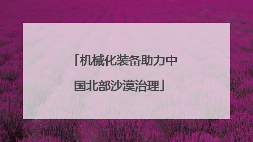 机械化装备助力中国北部沙漠治理