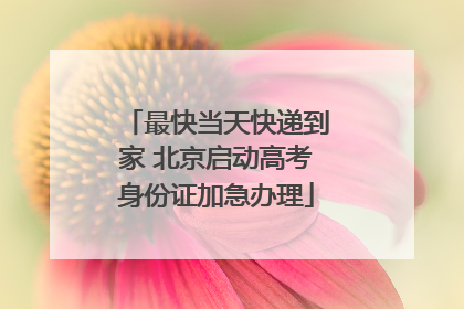 最快当天快递到家 北京启动高考身份证加急办理