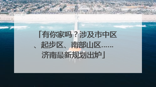 有你家吗？涉及市中区、起步区、南部山区……济南最新规划出炉