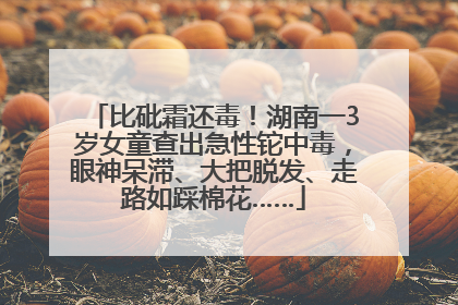 比砒霜还毒！湖南一3岁女童查出急性铊中毒，眼神呆滞、大把脱发、走路如踩棉花……