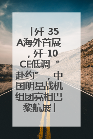 歼-35A海外首展，歼-10CE低调“赴约”，中国明星战机组团亮相巴黎航展