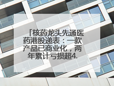 核药龙头先通医药港股递表：一款产品已商业化，两年累计亏损超4.6亿元