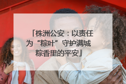 株洲公安：以责任为“粽叶”守护满城粽香里的平安