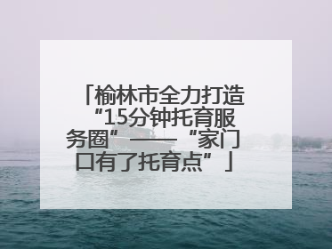 榆林市全力打造“15分钟托育服务圈”——“家门口有了托育点”