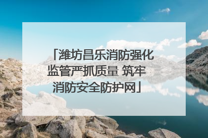 潍坊昌乐消防强化监管严抓质量 筑牢消防安全防护网
