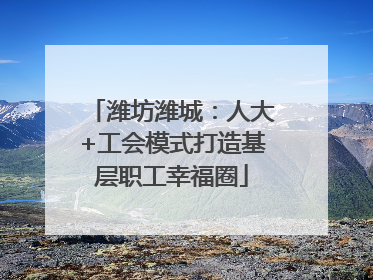 潍坊潍城：人大+工会模式打造基层职工幸福圈