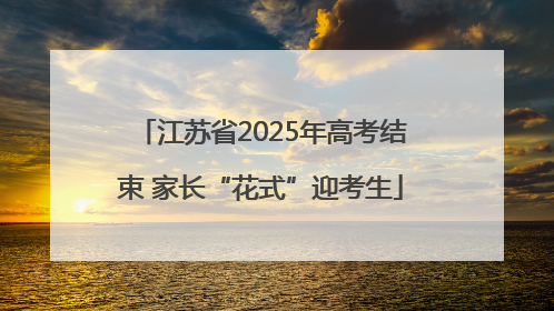 江苏省2025年高考结束 家长“花式”迎考生
