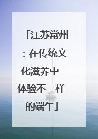 江苏常州：在传统文化滋养中 体验不一样的端午