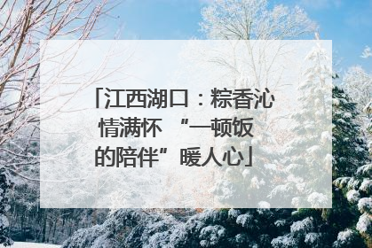 江西湖口：粽香沁 情满怀 “一顿饭的陪伴”暖人心