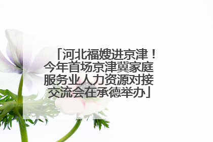 河北福嫂进京津！今年首场京津冀家庭服务业人力资源对接交流会在承德举办