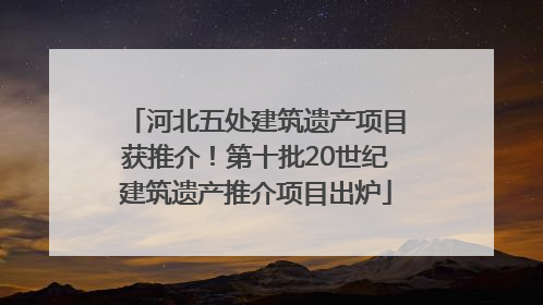 河北五处建筑遗产项目获推介！第十批20世纪建筑遗产推介项目出炉