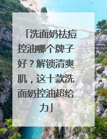 洗面奶祛痘控油哪个牌子好？解锁清爽肌，这十款洗面奶控油超给力