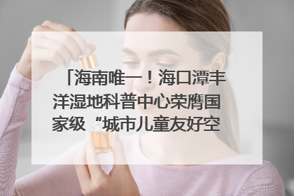 海南唯一！海口潭丰洋湿地科普中心荣膺国家级“城市儿童友好空间建设园区”称号