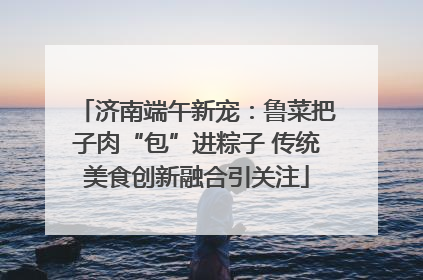 济南端午新宠：鲁菜把子肉“包”进粽子 传统美食创新融合引关注