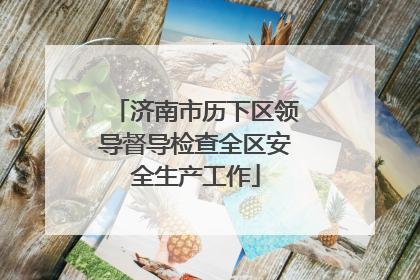 济南市历下区领导督导检查全区安全生产工作