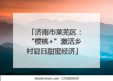 济南市莱芜区：“樱桃+”激活乡村夏日甜蜜经济