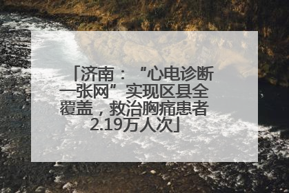 济南：“心电诊断一张网”实现区县全覆盖，救治胸痛患者2.19万人次