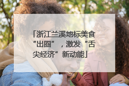 浙江兰溪地标美食“出圈”，激发“舌尖经济”新动能