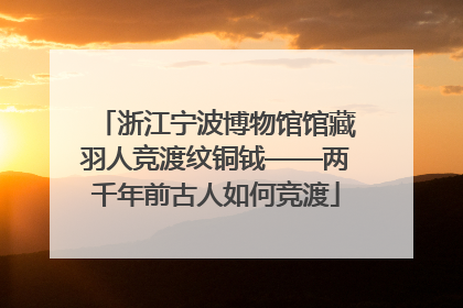 浙江宁波博物馆馆藏羽人竞渡纹铜钺——两千年前古人如何竞渡