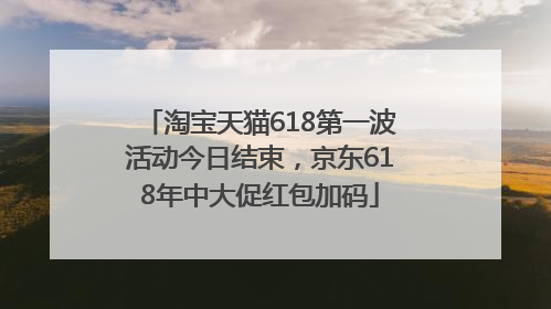 淘宝天猫618第一波活动今日结束，京东618年中大促红包加码