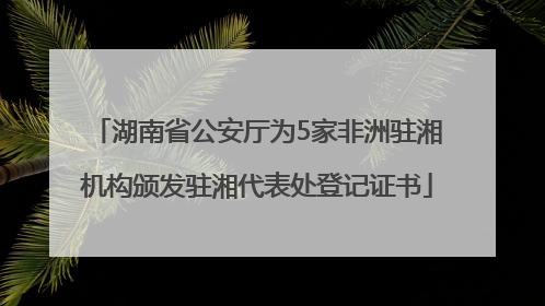 湖南省公安厅为5家非洲驻湘机构颁发驻湘代表处登记证书