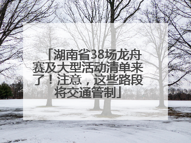 湖南省38场龙舟赛及大型活动清单来了！注意，这些路段将交通管制