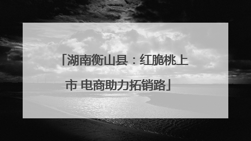 湖南衡山县：红脆桃上市 电商助力拓销路