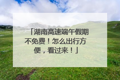 湖南高速端午假期不免费！怎么出行方便，看过来！