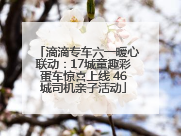 滴滴专车六一暖心联动：17城童趣彩蛋车惊喜上线 46城司机亲子活动