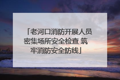 老河口消防开展人员密集场所安全检查 筑牢消防安全防线