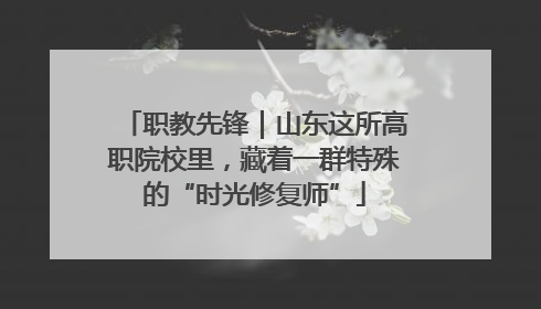 职教先锋｜山东这所高职院校里，藏着一群特殊的“时光修复师”