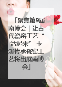 聚焦第9届南博会｜让古代瓷窑工艺“活起来” 玉溪传承瓷窑工艺将出展南博会