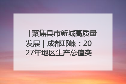 聚焦县市新城高质量发展｜成都邛崃：2027年地区生产总值突破550亿元、建成五百亿级园区