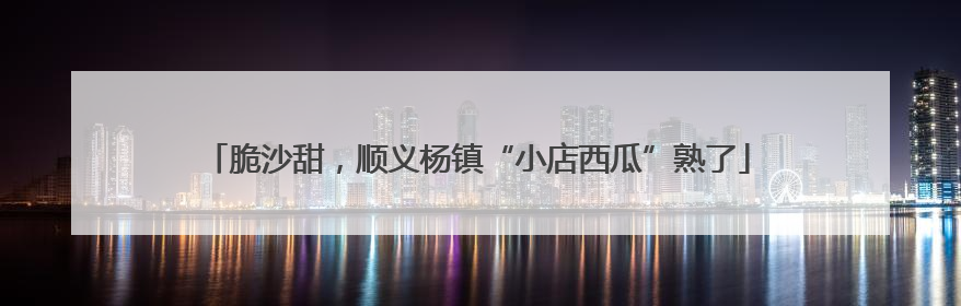 脆沙甜，顺义杨镇“小店西瓜”熟了