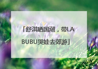 舒淇晒国潮，带LABUBU哭娃去郊游