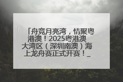 舟竞月亮湾，情聚粤港澳！2025粤港澳大湾区（深圳南澳）海上龙舟赛正式开赛！_深圳新闻网